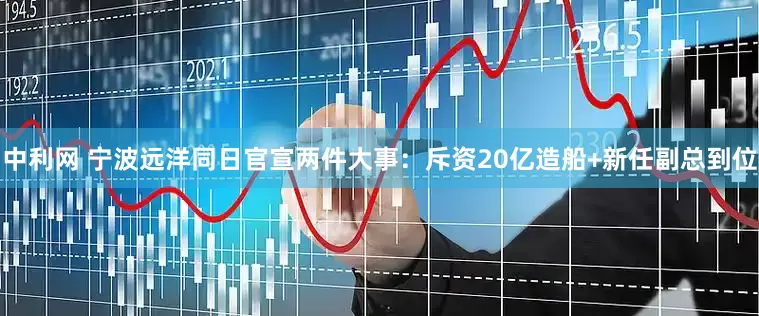 中利网 宁波远洋同日官宣两件大事：斥资20亿造船+新任副总到位