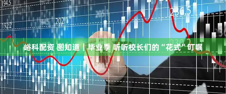 峪科配资 图知道｜毕业季 听听校长们的“花式”叮嘱