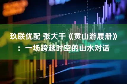 玖联优配 张大千《黄山游屐册》：一场跨越时空的山水对话
