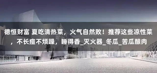 德恒财富 夏吃清热菜，火气自然败！推荐这些凉性菜，不长痘不烦躁，睡得香_灭火器_冬瓜_苦瓜酿肉