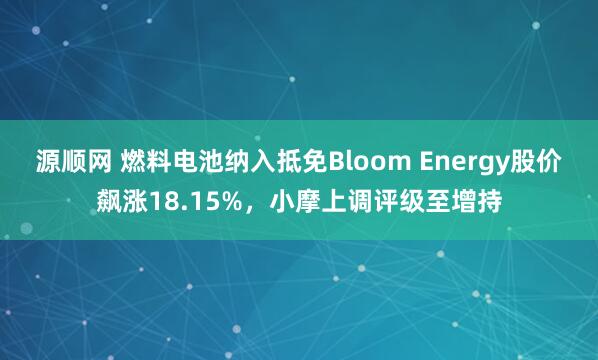 源顺网 燃料电池纳入抵免Bloom Energy股价飙涨18.15%，小摩上调评级至增持