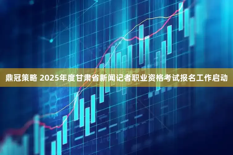 鼎冠策略 2025年度甘肃省新闻记者职业资格考试报名工作启动
