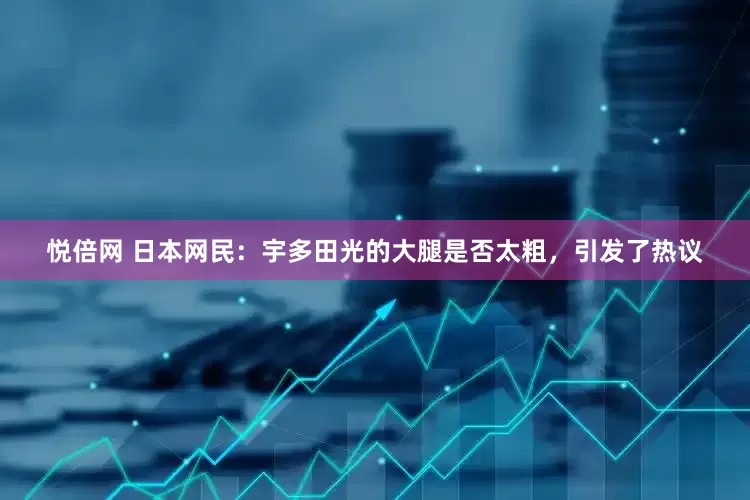 悦倍网 日本网民：宇多田光的大腿是否太粗，引发了热议