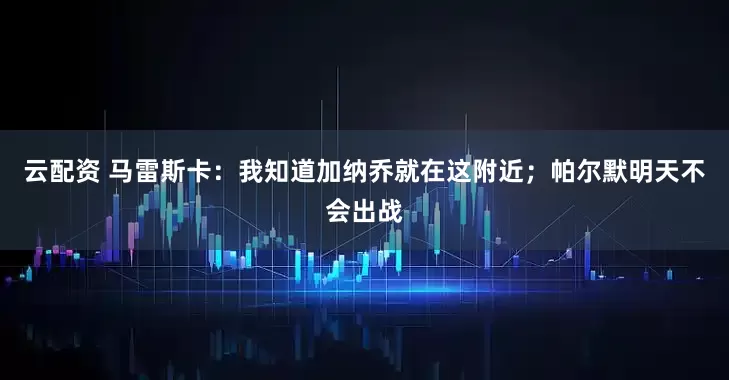 云配资 马雷斯卡：我知道加纳乔就在这附近；帕尔默明天不会出战