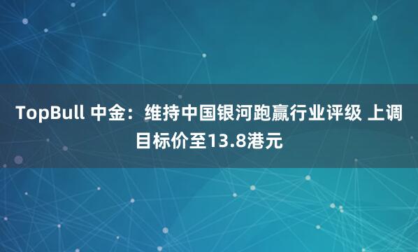 TopBull 中金：维持中国银河跑赢行业评级 上调目标价至13.8港元