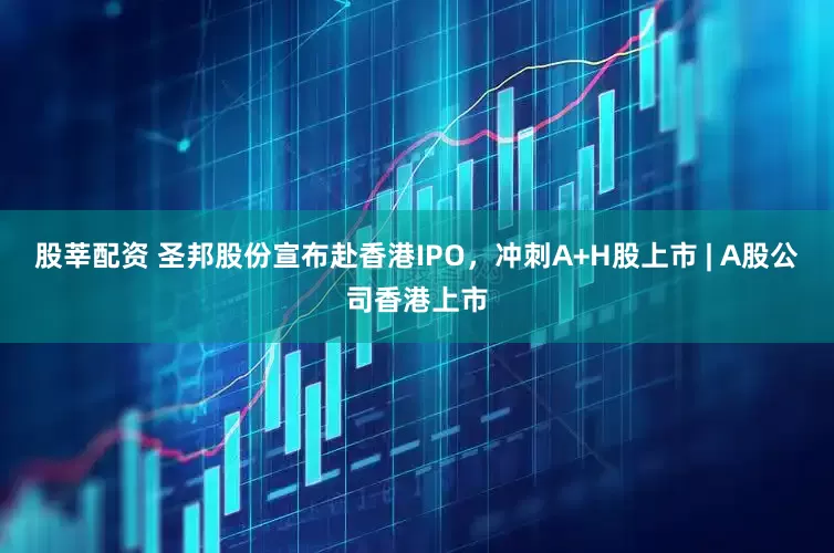 股莘配资 圣邦股份宣布赴香港IPO，冲刺A+H股上市 | A股公司香港上市