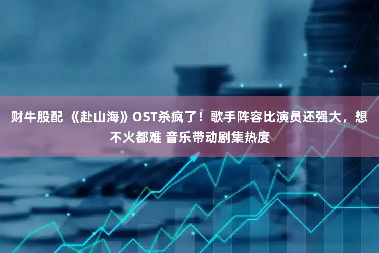 财牛股配 《赴山海》OST杀疯了！歌手阵容比演员还强大，想不火都难 音乐带动剧集热度