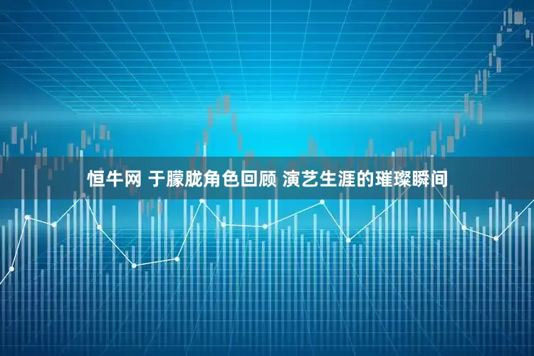 恒牛网 于朦胧角色回顾 演艺生涯的璀璨瞬间