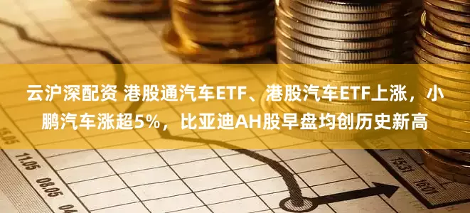 云沪深配资 港股通汽车ETF、港股汽车ETF上涨，小鹏汽车涨超5%，比亚迪AH股早盘均创历史新高