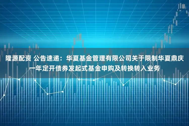 隆源配资 公告速递：华夏基金管理有限公司关于限制华夏鼎庆一年定开债券发起式基金申购及转换转入业务