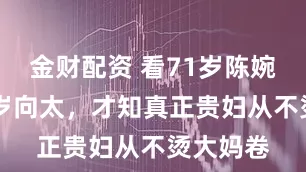 金财配资 看71岁陈婉珍和65岁向太，才知真正贵妇从不烫大妈卷