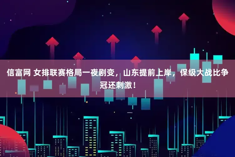 信富网 女排联赛格局一夜剧变，山东提前上岸，保级大战比争冠还刺激！