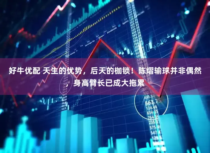 好牛优配 天生的优势，后天的枷锁！陈熠输球并非偶然，身高臂长已成大拖累