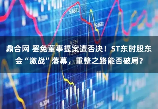 鼎合网 罢免董事提案遭否决！ST东时股东会“激战”落幕，重整之路能否破局？