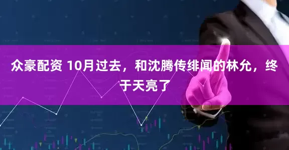 众豪配资 10月过去，和沈腾传绯闻的林允，终于天亮了
