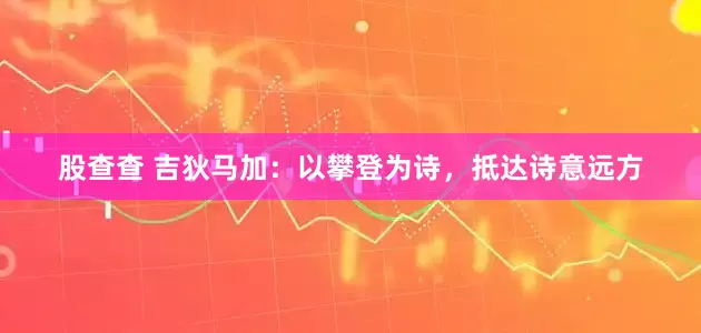 股查查 吉狄马加：以攀登为诗，抵达诗意远方