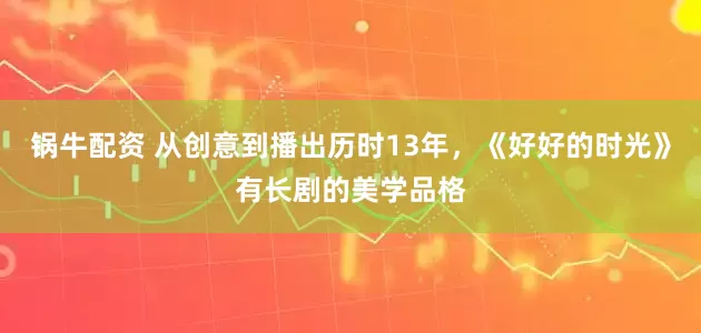 锅牛配资 从创意到播出历时13年，《好好的时光》有长剧的美学品格